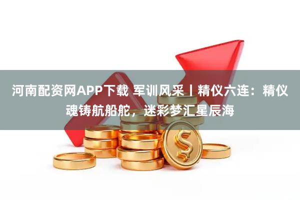 河南配资网APP下载 军训风采丨精仪六连：精仪魂铸航船舵，迷彩梦汇星辰海