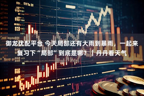 御龙优配平台 今天局部还有大雨到暴雨，一起来复习下“局部”到底是哪？｜丹丹看天气