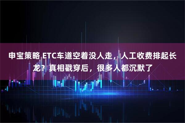 申宝策略 ETC车道空着没人走，人工收费排起长龙？真相戳穿后，很多人都沉默了