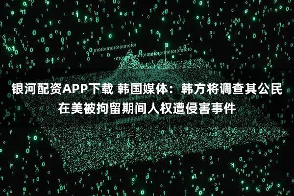 银河配资APP下载 韩国媒体：韩方将调查其公民在美被拘留期间人权遭侵害事件