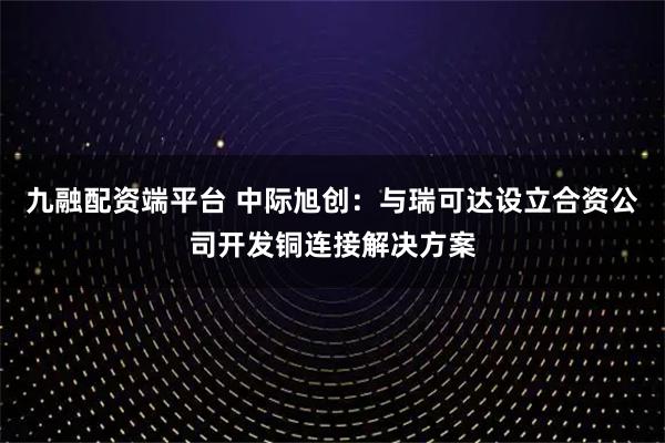 九融配资端平台 中际旭创：与瑞可达设立合资公司开发铜连接解决方案