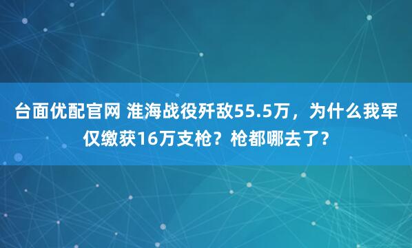 台面优配官网 淮海战役歼敌55.5万，为什么我军仅缴获16万支枪？枪都哪去了？