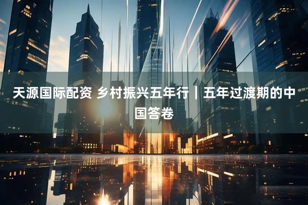 天源国际配资 乡村振兴五年行｜五年过渡期的中国答卷