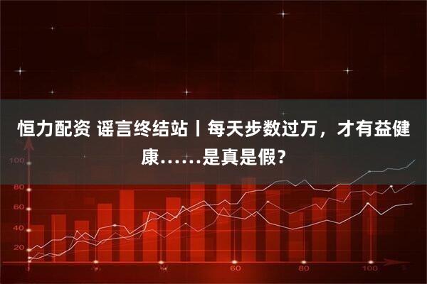恒力配资 谣言终结站丨每天步数过万，才有益健康……是真是假？