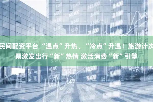 民间配资平台 “温点”升热、“冷点”升温！旅游计次票激发出行“新”热情 激活消费“新”引擎