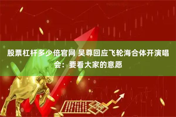 股票杠杆多少倍官网 吴尊回应飞轮海合体开演唱会：要看大家的意愿