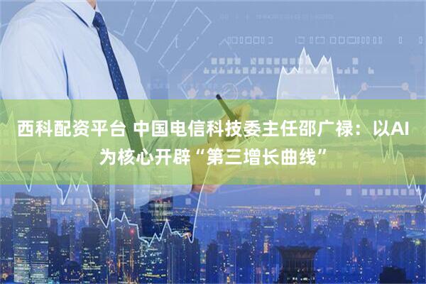 西科配资平台 中国电信科技委主任邵广禄：以AI为核心开辟“第三增长曲线”