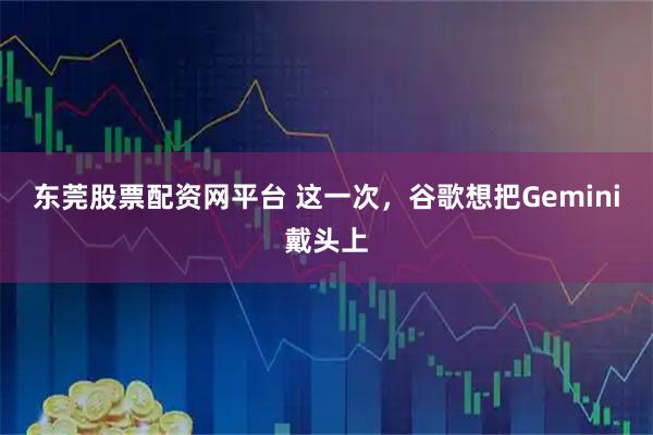 东莞股票配资网平台 这一次，谷歌想把Gemini戴头上