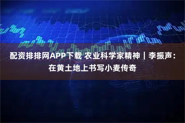 配资排排网APP下载 农业科学家精神｜李振声：在黄土地上书写小麦传奇
