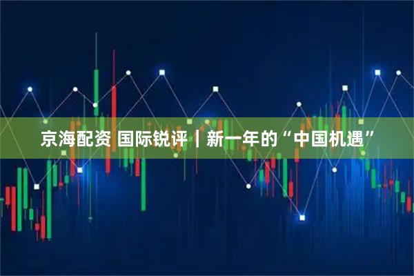 京海配资 国际锐评｜新一年的“中国机遇”