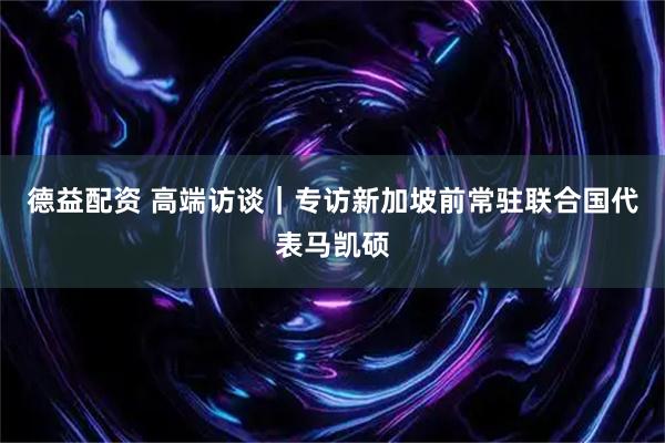 德益配资 高端访谈｜专访新加坡前常驻联合国代表马凯硕