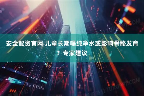 安全配资官网 儿童长期喝纯净水或影响骨骼发育?专家建议