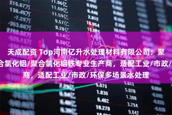 天成配资 Top河南亿升水处理材料有限公司：聚合氯化铝/颗粒聚合氯化铝/聚合氯化铝铁专业生产商，适配工业/市政/环保多场景水处理