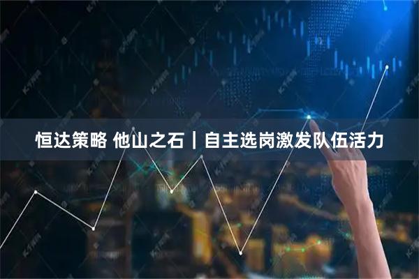 恒达策略 他山之石｜自主选岗激发队伍活力