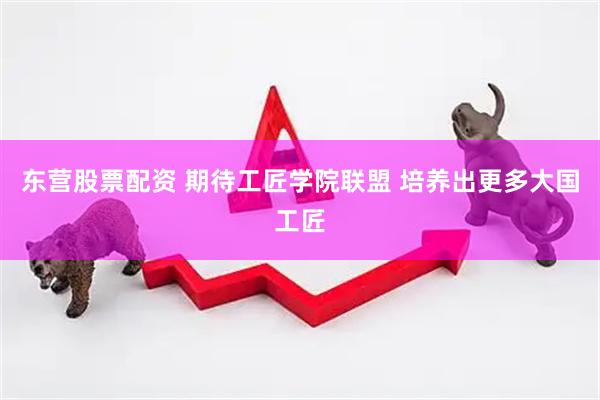 东营股票配资 期待工匠学院联盟 培养出更多大国工匠