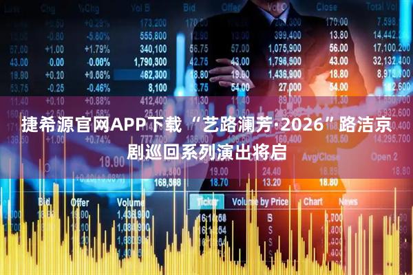捷希源官网APP下载 “艺路澜芳·2026”路洁京剧巡回系列演出将启