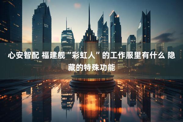 心安智配 福建舰“彩虹人”的工作服里有什么 隐藏的特殊功能