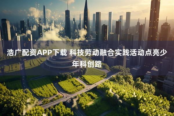 浩广配资APP下载 科技劳动融合实践活动点亮少年科创路