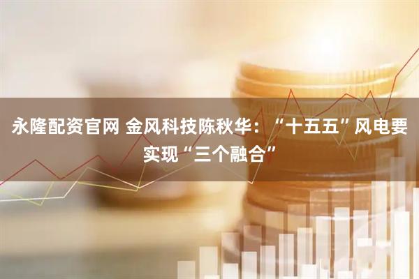 永隆配资官网 金风科技陈秋华：“十五五”风电要实现“三个融合”