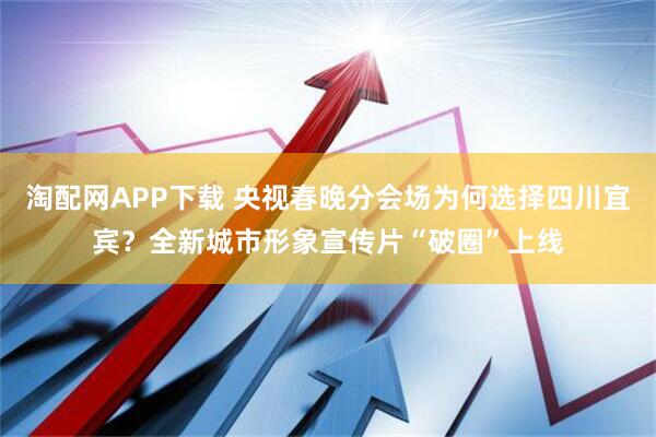淘配网APP下载 央视春晚分会场为何选择四川宜宾？全新城市形象宣传片“破圈”上线