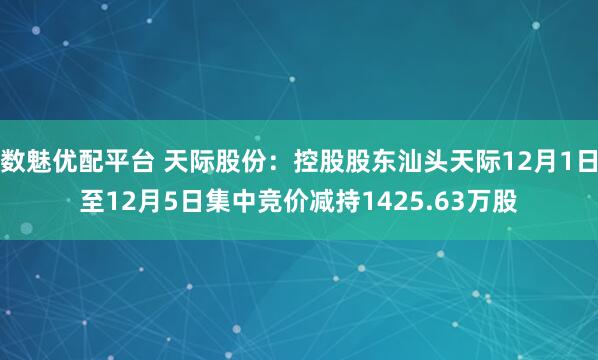 数魅优配平台 天际股份：控股股东汕头天际12月1日至12月5日集中竞价减持1425.63万股