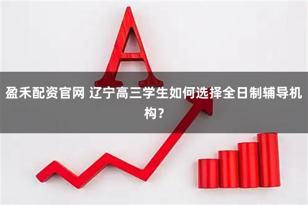 盈禾配资官网 辽宁高三学生如何选择全日制辅导机构？
