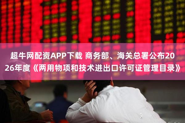 超牛网配资APP下载 商务部、海关总署公布2026年度《两用物项和技术进出口许可证管理目录》