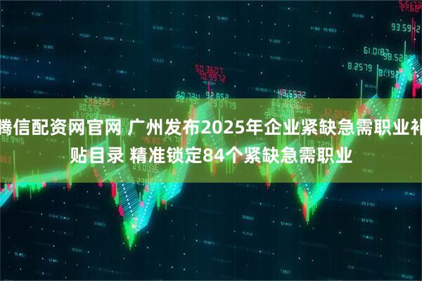 腾信配资网官网 广州发布2025年企业紧缺急需职业补贴目录 精准锁定84个紧缺急需职业