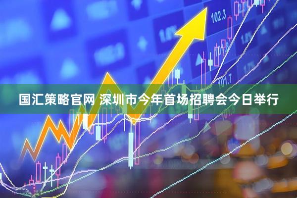 国汇策略官网 深圳市今年首场招聘会今日举行