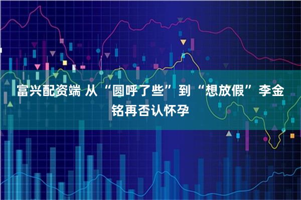 富兴配资端 从 “圆呼了些” 到 “想放假” 李金铭再否认怀孕