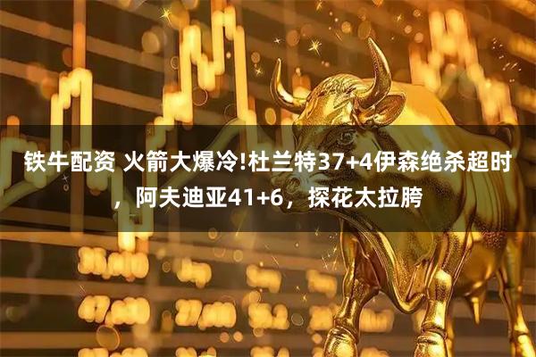 铁牛配资 火箭大爆冷!杜兰特37+4伊森绝杀超时，阿夫迪亚41+6，探花太拉胯