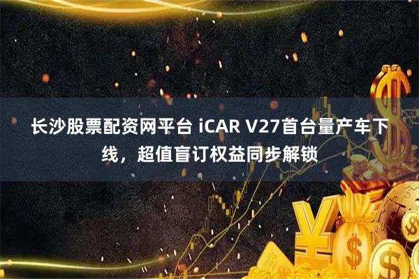 长沙股票配资网平台 iCAR V27首台量产车下线，超值盲订权益同步解锁