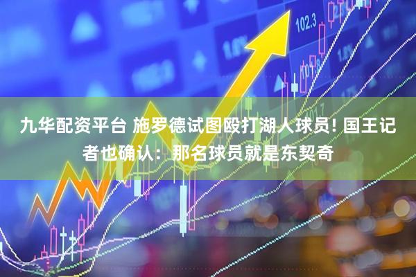 九华配资平台 施罗德试图殴打湖人球员! 国王记者也确认：那名球员就是东契奇
