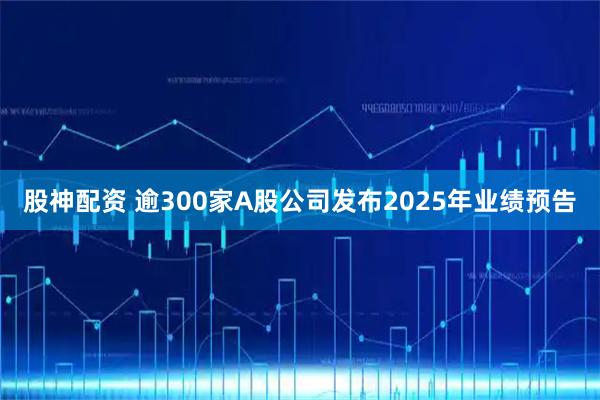 股神配资 逾300家A股公司发布2025年业绩预告