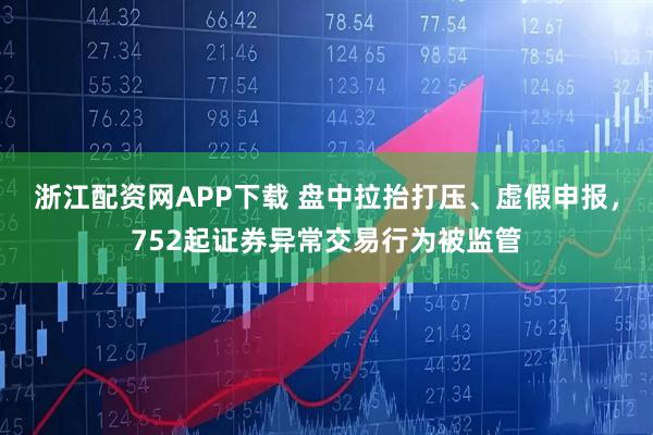 浙江配资网APP下载 盘中拉抬打压、虚假申报，752起证券异常交易行为被监管