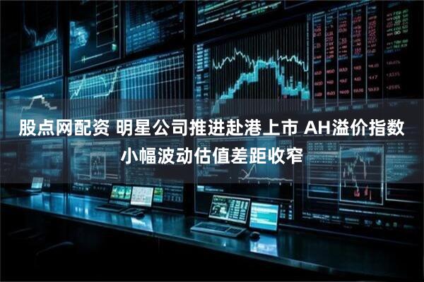 股点网配资 明星公司推进赴港上市 AH溢价指数小幅波动估值差距收窄