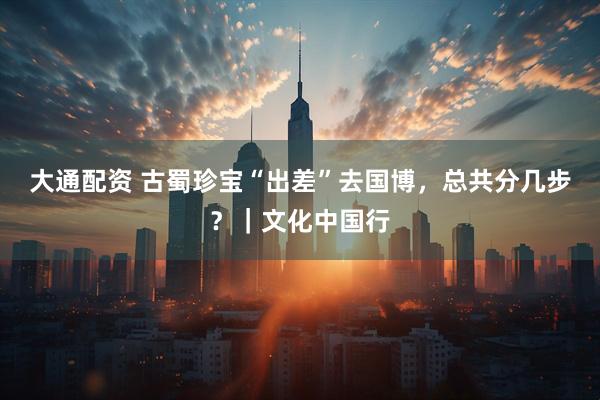 大通配资 古蜀珍宝“出差”去国博，总共分几步？｜文化中国行