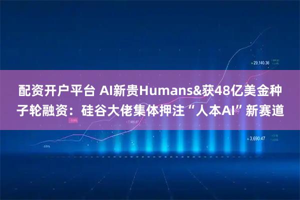 配资开户平台 AI新贵Humans&获48亿美金种子轮融资：硅谷大佬集体押注“人本AI”新赛道