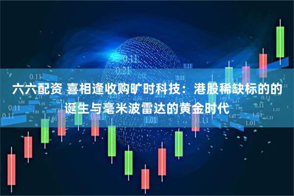 六六配资 喜相逢收购旷时科技：港股稀缺标的的诞生与毫米波雷达的黄金时代