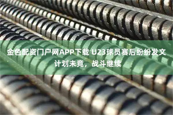 金色配资门户网APP下载 U23球员赛后纷纷发文 计划未竟，战斗继续