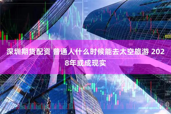 深圳期货配资 普通人什么时候能去太空旅游 2028年或成现实