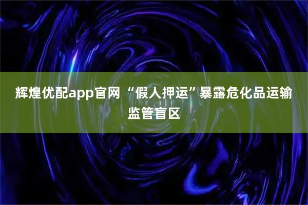 辉煌优配app官网 “假人押运”暴露危化品运输监管盲区