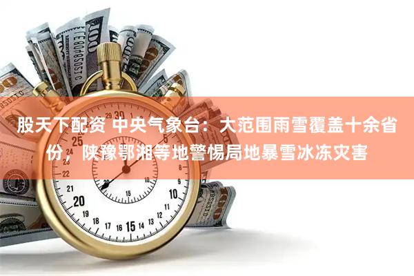 股天下配资 中央气象台：大范围雨雪覆盖十余省份，陕豫鄂湘等地警惕局地暴雪冰冻灾害