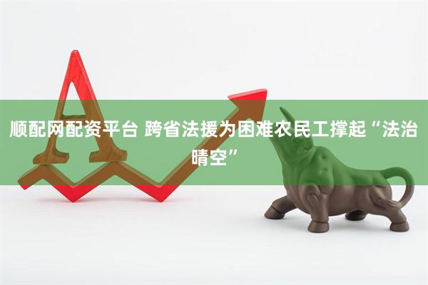 顺配网配资平台 跨省法援为困难农民工撑起“法治晴空”