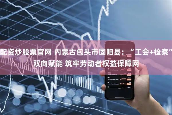 配资炒股票官网 内蒙古包头市固阳县：“工会+检察”双向赋能 筑牢劳动者权益保障网