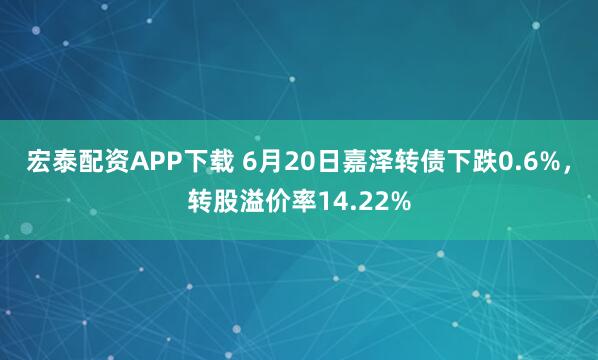 宏泰配资APP下载 6月20日嘉泽转债下跌0.6%，转股溢价率14.22%
