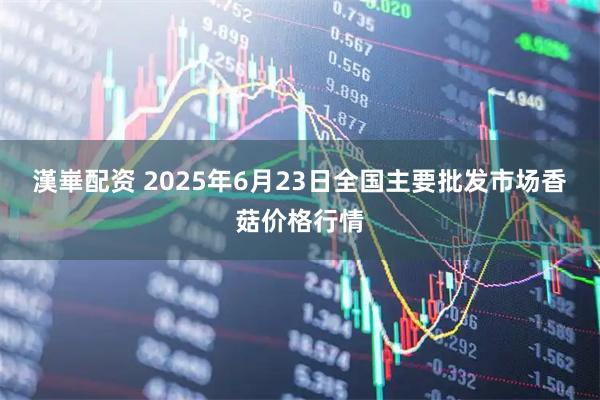 漢崋配资 2025年6月23日全国主要批发市场香菇价格行情