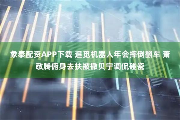 象泰配资APP下载 追觅机器人年会摔倒翻车 萧敬腾俯身去扶被撒贝宁调侃碰瓷