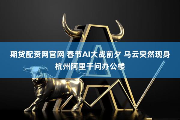 期货配资网官网 春节AI大战前夕 马云突然现身杭州阿里千问办公楼