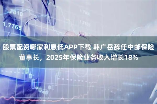 股票配资哪家利息低APP下载 韩广岳辞任中邮保险董事长，2025年保险业务收入增长18%